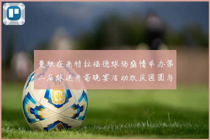 曼联在老特拉福德球场盛情举办第二届球迷开斋晚宴活动欢庆团圆与友谊