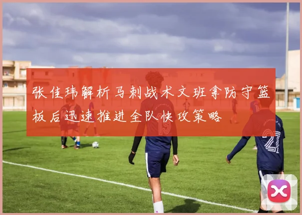 张佳玮解析马刺战术文班拿防守篮板后迅速推进全队快攻策略