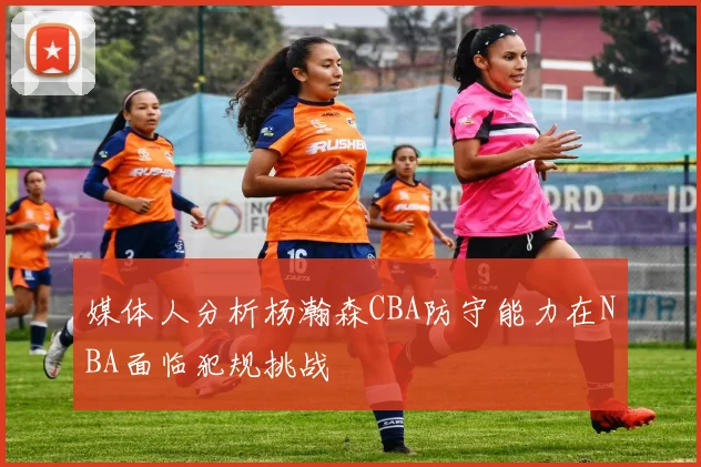 媒体人分析杨瀚森CBA防守能力在NBA面临犯规挑战