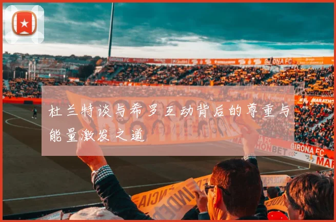 杜兰特谈与希罗互动背后的尊重与能量激发之道