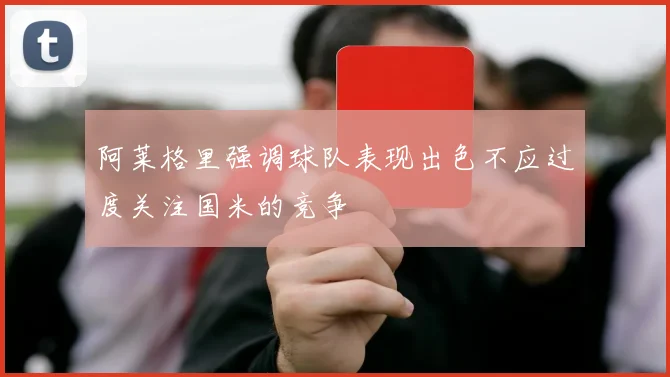 阿莱格里强调球队表现出色不应过度关注国米的竞争