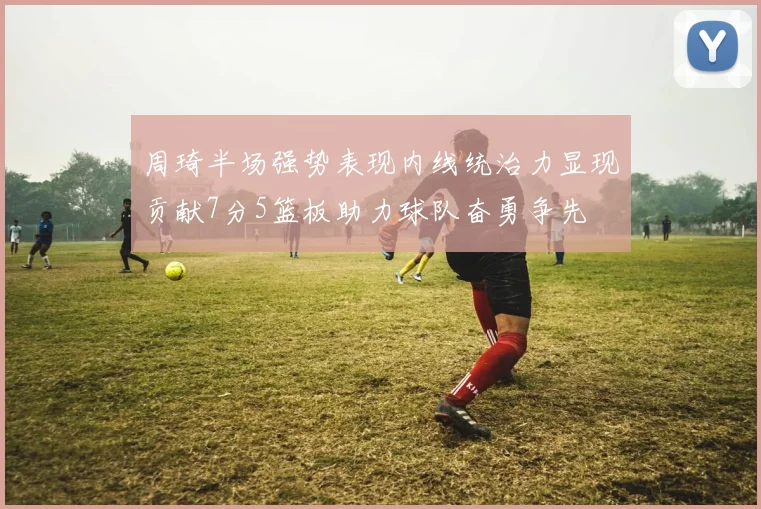 周琦半场强势表现内线统治力显现贡献7分5篮板助力球队奋勇争先