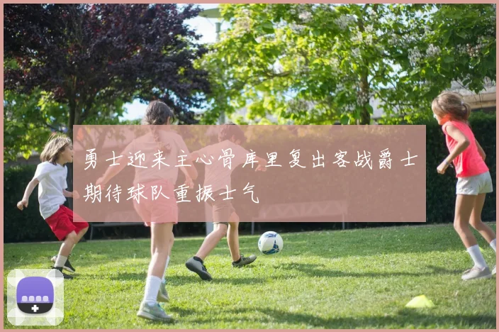 勇士迎来主心骨库里复出客战爵士期待球队重振士气