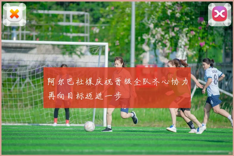 阿尔巴社媒庆祝晋级全队齐心协力再向目标迈进一步