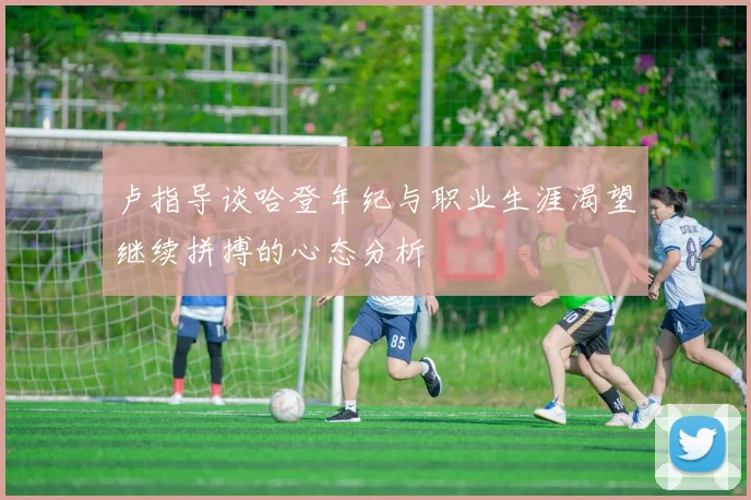 卢指导谈哈登年纪与职业生涯渴望继续拼搏的心态分析