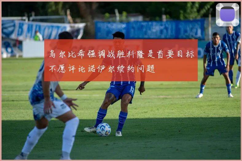 乌尔比希强调战胜科隆是首要目标不愿评论诺伊尔续约问题