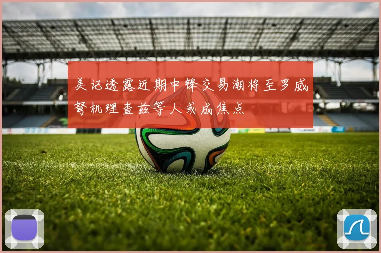 美记透露近期中锋交易潮将至罗威弩机理查兹等人或成焦点